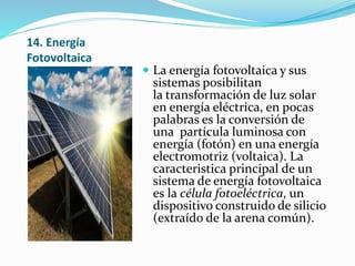 14. Energía
Fotovoltaica
 La energía fotovoltaica y sus
sistemas posibilitan
la transformación de luz solar
en energía eléctrica, en pocas
palabras es la conversión de
una partícula luminosa con
energía (fotón) en una energía
electromotriz (voltaica). La
caracteristica principal de un
sistema de energía fotovoltaica
es la célula fotoeléctrica, un
dispositivo construido de silicio
(extraído de la arena común).
 