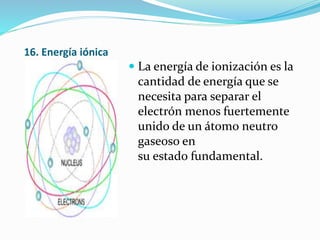 16. Energía iónica
 La energía de ionización es la
cantidad de energía que se
necesita para separar el
electrón menos fuertemente
unido de un átomo neutro
gaseoso en
su estado fundamental.
 