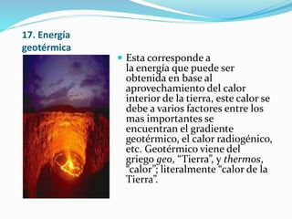 17. Energía
geotérmica
 Esta corresponde a
la energía que puede ser
obtenida en base al
aprovechamiento del calor
interior de la tierra, este calor se
debe a varios factores entre los
mas importantes se
encuentran el gradiente
geotérmico, el calor radiogénico,
etc. Geotérmico viene del
griego geo, “Tierra”, y thermos,
“calor”; literalmente “calor de la
Tierra”.
 