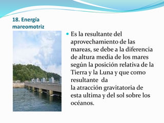 18. Energía
mareomotriz
 Es la resultante del
aprovechamiento de las
mareas, se debe a la diferencia
de altura media de los mares
según la posición relativa de la
Tierra y la Luna y que como
resultante da
la atracción gravitatoria de
esta ultima y del sol sobre los
océanos.
 