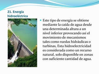 21. Energía
hidroeléctrica
 Este tipo de energía se obtiene
mediante la caída de agua desde
una determinada altura a un
nivel inferior provocando así el
movimiento de mecanismos
tales como ruedas hidráulicas o
turbinas, Esta hidroelectricidad
es considerada como un recurso
natural, solo disponible en zonas
con suficiente cantidad de agua.
 