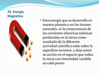 22. Energía
Magnética
 Esta energía que se desarrolla en
nuestro planeta o en los imanes
naturales. es la consecuencia de
las corrientes eléctricas telúricas
producidas en la tierra como
resultado de la diferente
actividad calorífica solar sobre la
superficie terrestre, y deja sentir
su acción en el espacio que rodea
la tierra con intensidad variable
en cada punto
 
