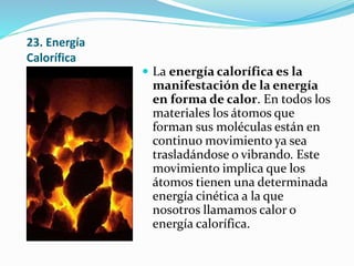 23. Energía
Calorífica
 La energía calorífica es la
manifestación de la energía
en forma de calor. En todos los
materiales los átomos que
forman sus moléculas están en
continuo movimiento ya sea
trasladándose o vibrando. Este
movimiento implica que los
átomos tienen una determinada
energía cinética a la que
nosotros llamamos calor o
energía calorífica.
 