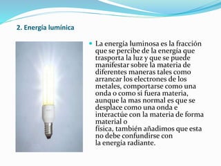 2. Energía lumínica
 La energía luminosa es la fracción
que se percibe de la energía que
trasporta la luz y que se puede
manifestar sobre la materia de
diferentes maneras tales como
arrancar los electrones de los
metales, comportarse como una
onda o como si fuera materia,
aunque la mas normal es que se
desplace como una onda e
interactúe con la materia de forma
material o
física, también añadimos que esta
no debe confundirse con
la energía radiante.
 