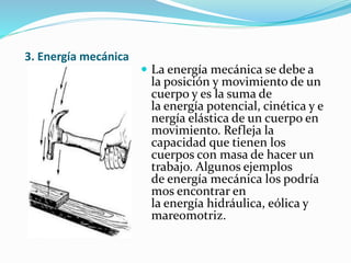 3. Energía mecánica
 La energía mecánica se debe a
la posición y movimiento de un
cuerpo y es la suma de
la energía potencial, cinética y e
nergía elástica de un cuerpo en
movimiento. Refleja la
capacidad que tienen los
cuerpos con masa de hacer un
trabajo. Algunos ejemplos
de energía mecánica los podría
mos encontrar en
la energía hidráulica, eólica y
mareomotriz.
 