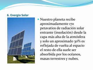 6. Energia Solar
 Nuestro planeta recibe
aproximadamente 170
petavatios de radiación solar
entrante (insolación) desde la
capa más alta de la atmósfera
y solo un aproximado 30% es
reflejada de vuelta al espacio
el resto de ella suele ser
absorbida por los océanos,
masas terrestres y nubes.
 