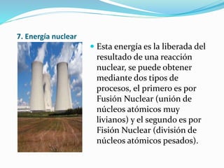 7. Energía nuclear
 Esta energía es la liberada del
resultado de una reacción
nuclear, se puede obtener
mediante dos tipos de
procesos, el primero es por
Fusión Nuclear (unión de
núcleos atómicos muy
livianos) y el segundo es por
Fisión Nuclear (división de
núcleos atómicos pesados).
 