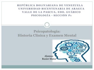 REPÚBLICA BOLIVARIANA DE VENEZUELA
UNIVERSIDAD BICENTENARIA DE ARAGUA
VALLE DE LA PASCUA, EDO. GUÁRICO
PSICOLOGÍA - SECCIÓN P1
Alumna:
Ruxier Matos
Psicopatología:
Historia Clínica y Examen Mental
 