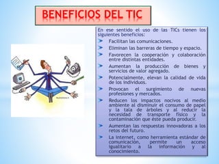 En ese sentido el uso de las TICs tienen los
siguientes beneficios:
Facilitan las comunicaciones.
Eliminan las barreras de tiempo y espacio.
Favorecen la cooperación y colaboración
entre distintas entidades.
Aumentan la producción de bienes y
servicios de valor agregado.
Potencialmente, elevan la calidad de vida
de los individuos.
Provocan el surgimiento de nuevas
profesiones y mercados.
Reducen los impactos nocivos al medio
ambiente al disminuir el consumo de papel
y la tala de árboles y al reducir la
necesidad de transporte físico y la
contaminación que éste pueda producir.
Aumentan las respuestas innovadoras a los
retos del futuro.
La internet, como herramienta estándar de
comunicación, permite un acceso
igualitario a la información y al
conocimiento.
BENEFICIOS DEL TIC
