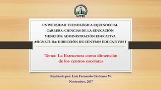 Tema: La Estructura como dimensión
de los centros escolares
Realizado por: Luis Fernando Cárdenas M.
Noviembre, 2017
UNIVERSIDAD TECNOLÓGICA EQUINOCCIAL
CARRERA: CIENCIAS DE LA EDUCACIÓN
MENCIÓN: ADMINISTRACIÓN EDUCATIVA
ASIGNATURA: DIRECCIÓN DE CENTROS EDUCATIVOS I
 