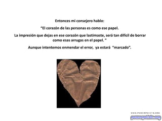 Entonces mi consejero hablo:
“El corazón de las personas es como ese papel.
La impresión que dejas en ese corazón que lastimaste, será tan difícil de borrar
como esas arrugas en el papel. ”
Aunque intentemos enmendar el error, ya estará “marcado”.
 