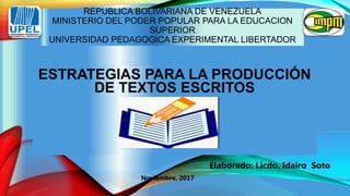 REPUBLICA BOLIVARIANA DE VENEZUELA
MINISTERIO DEL PODER POPULAR PARA LA EDUCACION
SUPERIOR
UNIVERSIDAD PEDAGOGICA EXPERIMENTAL LIBERTADOR
ESTRATEGIAS PARA LA PRODUCCIÓN
DE TEXTOS ESCRITOS
Elaborado: Licdo. Idairo Soto
Noviembre, 2017
 