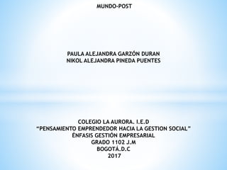 MUNDO-POST
PAULA ALEJANDRA GARZÓN DURAN
NIKOL ALEJANDRA PINEDA PUENTES
COLEGIO LA AURORA. I.E.D
“PENSAMIENTO EMPRENDEDOR HACIA LA GESTION SOCIAL”
ÉNFASIS GESTIÓN EMPRESARIAL
GRADO 1102 J.M
BOGOTÁ.D.C
2017
 
