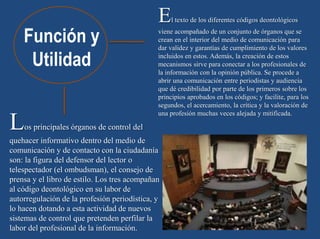 Función y
Utilidad
El texto de los diferentes códigos deontológicos
viene acompañado de un conjunto de órganos que se
crean en el interior del medio de comunicación para
dar validez y garantías de cumplimiento de los valores
incluidos en estos. Además, la creación de estos
mecanismos sirve para conectar a los profesionales de
la información con la opinión pública. Se procede a
abrir una comunicación entre periodistas y audiencia
que dé credibilidad por parte de los primeros sobre los
principios aprobados en los códigos; y facilite, para los
segundos, el acercamiento, la crítica y la valoración de
una profesión muchas veces alejada y mitificada.
Los principales órganos de control del
quehacer informativo dentro del medio de
comunicación y de contacto con la ciudadanía
son: la figura del defensor del lector o
telespectador (el ombudsman), el consejo de
prensa y el libro de estilo. Los tres acompañan
al código deontológico en su labor de
autorregulación de la profesión periodística, y
lo hacen dotando a esta actividad de nuevos
sistemas de control que pretenden perfilar la
labor del profesional de la información.
 