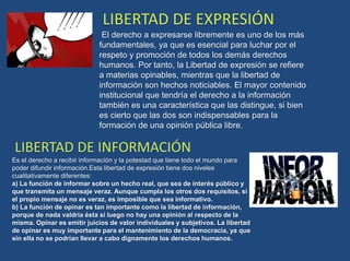 El derecho a expresarse libremente es uno de los más
fundamentales, ya que es esencial para luchar por el
respeto y promoción de todos los demás derechos
humanos. Por tanto, la Libertad de expresión se refiere
a materias opinables, mientras que la libertad de
información son hechos noticiables. El mayor contenido
institucional que tendría el derecho a la información
también es una característica que las distingue, si bien
es cierto que las dos son indispensables para la
formación de una opinión pública libre.
Es el derecho a recibir información y la potestad que tiene todo el mundo para
poder difundir información.Esta libertad de expresión tiene dos niveles
cualitativamente diferentes:
a) La función de informar sobre un hecho real, que sea de interés público y
que transmita un mensaje veraz. Aunque cumpla los otros dos requisitos, si
el propio mensaje no es veraz, es imposible que sea informativo.
b) La función de opinar es tan importante como la libertad de información,
porque de nada valdría ésta si luego no hay una opinión al respecto de la
misma. Opinar es emitir juicios de valor individuales y subjetivos. La libertad
de opinar es muy importante para el mantenimiento de la democracia, ya que
sin ella no se podrían llevar a cabo dignamente los derechos humanos.
 