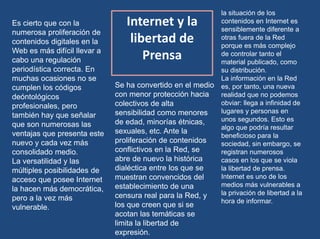 Internet y la
libertad de
Prensa
Es cierto que con la
numerosa proliferación de
contenidos digitales en la
Web es más difícil llevar a
cabo una regulación
periodística correcta. En
muchas ocasiones no se
cumplen los códigos
deóntológicos
profesionales, pero
también hay que señalar
que son numerosas las
ventajas que presenta este
nuevo y cada vez más
consolidado medio.
La versatilidad y las
múltiples posibilidades de
acceso que posee Internet
la hacen más democrática,
pero a la vez más
vulnerable.
Se ha convertido en el medio
con menor protección hacia
colectivos de alta
sensibilidad como menores
de edad, minorías étnicas,
sexuales, etc. Ante la
proliferación de contenidos
conflictivos en la Red, se
abre de nuevo la histórica
dialéctica entre los que se
muestran convencidos del
establecimiento de una
censura real para la Red, y
los que creen que si se
acotan las temáticas se
limita la libertad de
expresión.
la situación de los
contenidos en Internet es
sensiblemente diferente a
otras fuera de la Red
porque es más complejo
de controlar tanto el
material publicado, como
su distribución.
La información en la Red
es, por tanto, una nueva
realidad que no podemos
obviar: llega a infinidad de
lugares y personas en
unos segundos. Esto es
algo que podría resultar
beneficioso para la
sociedad, sin embargo, se
registran numerosos
casos en los que se viola
la libertad de prensa.
Internet es uno de los
medios más vulnerables a
la privación de libertad a la
hora de informar.
 