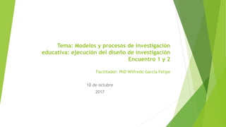 Tema: Modelos y procesos de investigación
educativa: ejecución del diseño de investigación
Encuentro 1 y 2
Facilitador: PhD Wilfredo García Felipe
10 de octubre
2017
 
