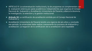 ARTICULO 9. La autoevaluación institucional y la de programas se complementan con
la evaluación externa por pares académicos independientes que organiza el Consejo
Nacional de Evaluación y Acreditación Universitaria de Panamá y abarca la docencia,
la investigación, la extensión y la gestión institucional.
 Artículo 10. La certificación de acreditación emitida por el Consejo Nacional de
Evaluación y
 Acreditación Universitaria de Panamá tendrá una vigencia de seis años y, concluido
ese periodo, la universidad debe realizar nuevamente los procesos de evaluación y
acreditación. La negación de la certificación de la acreditación será inapelable
 