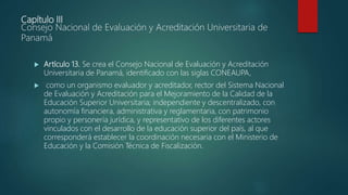 Capítulo III
Consejo Nacional de Evaluación y Acreditación Universitaria de
Panamá
 Artículo 13. Se crea el Consejo Nacional de Evaluación y Acreditación
Universitaria de Panamá, identificado con las siglas CONEAUPA,
 como un organismo evaluador y acreditador, rector del Sistema Nacional
de Evaluación y Acreditación para el Mejoramiento de la Calidad de la
Educación Superior Universitaria; independiente y descentralizado, con
autonomía financiera, administrativa y reglamentaria, con patrimonio
propio y personería jurídica, y representativo de los diferentes actores
vinculados con el desarrollo de la educación superior del país, al que
corresponderá establecer la coordinación necesaria con el Ministerio de
Educación y la Comisión Técnica de Fiscalización.
 