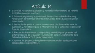 Artículo 14
 El Consejo Nacional de Evaluación y Acreditación Universitaria de Panamá
tendrá las siguientes funciones:
 1. Promover, organizar y administrar el Sistema Nacional de Evaluación y
Acreditación para el Mejoramiento de la Calidad de la Educación Superior
Universitaria.
 2. Desarrollar las políticas para el fortalecimiento del Sistema Nacional de
Evaluación y Acreditación para el Mejoramiento de la Calidad de la Educación
Superior Universitaria.
 3. Elaborar los lineamientos conceptuales y metodológicos generales del
Sistema Nacional de Evaluación y Acreditación para el Mejoramiento de la
Calidad de la Educación Superior Universitaria.
 4. Aprobar los proyectos de reglamento que desarrollen las disposiciones
establecidas en la presente Ley.
 