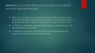 Artículo 21. La Comisión Técnica de Evaluación y Acreditación
tendrá las siguientes funciones:
 Elaborar y proponer un documento contentivo de los lineamientos
generales del Sistema Nacional de Evaluación y Acreditación para el
Mejoramiento de la Calidad de la Educación Superior Universitaria.
 2. Elaborar y validar las guías de autoevaluación de programas y de
autoevaluación institucional.
 3. Elaborar la guía para el informe final de la autoevaluación de
programas y la autoevaluación institucional.
 