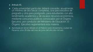  Artículo 45.
 Cada universidad particular deberá conceder, anualmente,
un mínimo de dos becas completas, una para estudios de
pregrado y otra para postgrado, para estudiantes con alto
rendimiento académico y de escasos recursos económicos,
mediante concursos públicos convocados por el Órgano
Ejecutivo, por conducto del Ministerio de Educación. El
Órgano Ejecutivo reglamentará esta materia.
 Aprobada en tercer debate en el Palacio Justo Arosemena, ciudad de
Panamá, a los 28 días del mes de junio del año dos mil seis.
 