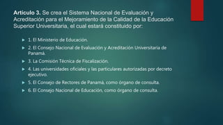 Artículo 3. Se crea el Sistema Nacional de Evaluación y
Acreditación para el Mejoramiento de la Calidad de la Educación
Superior Universitaria, el cual estará constituido por:
 1. El Ministerio de Educación.
 2. El Consejo Nacional de Evaluación y Acreditación Universitaria de
Panamá.
 3. La Comisión Técnica de Fiscalización.
 4. Las universidades oficiales y las particulares autorizadas por decreto
ejecutivo.
 5. El Consejo de Rectores de Panamá, como órgano de consulta.
 6. El Consejo Nacional de Educación, como órgano de consulta.
 