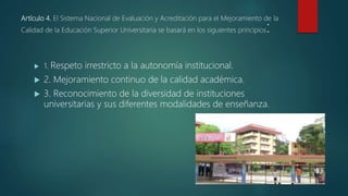Artículo 4. El Sistema Nacional de Evaluación y Acreditación para el Mejoramiento de la
Calidad de la Educación Superior Universitaria se basará en los siguientes principios:
 1. Respeto irrestricto a la autonomía institucional.
 2. Mejoramiento continuo de la calidad académica.
 3. Reconocimiento de la diversidad de instituciones
universitarias y sus diferentes modalidades de enseñanza.
 