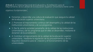 Artículo 5. El Sistema Nacional de Evaluación y Acreditación para el
Mejoramiento de la Calidad de la Educación Superior Universitaria tiene como
objetivos fundamentales:
 Fomentar y desarrollar una cultura de evaluación que asegure la calidad
de la educación superior universitaria.
 2. Promover el mejoramiento continuo del desempeño y la calidad de las
instituciones universitarias y de sus programas.
 3. Dar fe, ante la sociedad panameña, de la calidad de las instituciones
universitarias y de los programas que en ellas se desarrollan, mediante el
dictamen de la acreditación.
 4. Contribuir al mejoramiento de la calidad de la educación superior
universitaria, mediante la regulación de los procedimientos y de los
requisitos necesarios para la creación y el funcionamiento de las
universidades.
 