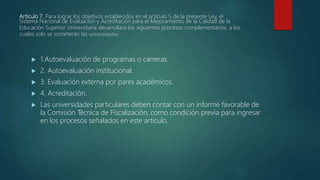 Artículo 7. Para lograr los objetivos establecidos en el artículo 5 de la presente Ley, el
Sistema Nacional de Evaluación y Acreditación para el Mejoramiento de la Calidad de la
Educación Superior Universitaria desarrollará los siguientes procesos complementarios, a los
cuales solo se someterán las universidades:
 1.Autoevaluación de programas o carreras.
 2. Autoevaluación institucional.
 3. Evaluación externa por pares académicos.
 4. Acreditación.
 Las universidades particulares deben contar con un informe favorable de
la Comisión Técnica de Fiscalización, como condición previa para ingresar
en los procesos señalados en este artículo.
 