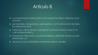 Artículo 8.
 La autoevaluación institucional y la de programas deben realizarse como
procesos
 permanentes, transparentes y participativos, con la intervención de todos
los estamentos de la
 institución o del programa, tomando en cuenta el contexto social en el
cual se desenvuelven y
 el proyecto institucional, sus particularidades y diferentes formas, ya sean
presenciales o a
 distancia, en sus modalidades semipresenciales o virtuales.
 