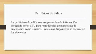 Periféricos de Salida
los periféricos de salida son los que reciben la información
procesada por el CPU para reproducirlas de manera que la
entendamos como usuarios. Entre estos dispositivos se encuentran
los siguientes
 