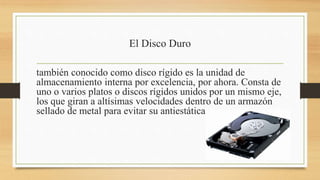 El Disco Duro
también conocido como disco rígido es la unidad de
almacenamiento interna por excelencia, por ahora. Consta de
uno o varios platos o discos rígidos unidos por un mismo eje,
los que giran a altísimas velocidades dentro de un armazón
sellado de metal para evitar su antiestática
 