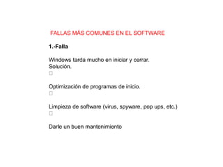 FALLAS MÁS COMUNES EN EL SOFTWARE
1.-Falla
Windows tarda mucho en iniciar y cerrar.
Solución.
Optimización de programas de inicio.
Limpieza de software (virus, spyware, pop ups, etc.)
Darle un buen mantenimiento
 