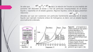 Se sabe que Es decir, la relación de Trouton es una medida del
aumento del desorden al tomar 1 mol de partículas empaquetadas en el estado
liquido y separarlas en el estado gaseoso. Algunos líquidos, como el agua, presentan
relaciones
elevadas por que son sustancias con partículas fuertemente asociadas en el estado
liquido (por ejemplo mediante enlace de hidrogeno), es decir, con un estado liquido
anormalmente ordenado.
 