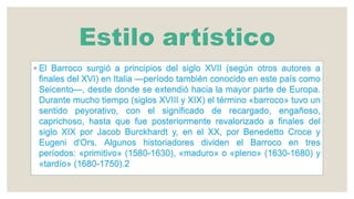 ◦ El Barroco surgió a principios del siglo XVII (según otros autores a
finales del XVI) en Italia —período también conocido en este país como
Seicento—, desde donde se extendió hacia la mayor parte de Europa.
Durante mucho tiempo (siglos XVIII y XIX) el término «barroco» tuvo un
sentido peyorativo, con el significado de recargado, engañoso,
caprichoso, hasta que fue posteriormente revalorizado a finales del
siglo XIX por Jacob Burckhardt y, en el XX, por Benedetto Croce y
Eugeni d'Ors. Algunos historiadores dividen el Barroco en tres
períodos: «primitivo» (1580-1630), «maduro» o «pleno» (1630-1680) y
«tardío» (1680-1750).2
 
