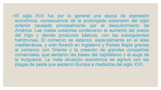 ◦ El siglo XVII fue por lo general una época de depresión
económica, consecuencia de la prolongada expansión del siglo
anterior causada principalmente por el descubrimiento de
América. Las malas cosechas conllevaron el aumento del precio
del trigo y demás productos básicos, con las subsiguientes
hambrunas. El comercio se estancó, especialmente en el área
mediterránea, y solo floreció en Inglaterra y Países Bajos gracias
al comercio con Oriente y la creación de grandes compañías
comerciales, que sentaron las bases del capitalismo y el auge de
la burguesía. La mala situación económica se agravó con las
plagas de peste que asolaron Europa a mediados del siglo XVII.
 