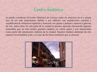 Centro histórico
Se puede considerar al Centro Histórico de Cuenca como un atractivo en sí y quizás
uno de los más importantes debido a sus edificios con arquitectura colonial y
republicana de influencia española y francesa, sus plazas y parques, museos y galerías
de arte, entre otros. En esta parte de la ciudad se pueden apreciar claramente algunos
inmuebles que no han tenido grandes cambios en varios siglos y son mantenidos
como parte del patrimonio cultural de la ciudad. Muchos turistas disfrutan de este
espacio recorriéndolo a pie o en uno de los buses turísticos que se ofrecen.
 