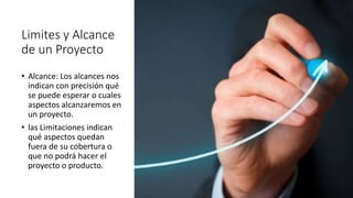 Limites y Alcance
de un Proyecto
• Alcance: Los alcances nos
indican con precisión qué
se puede esperar o cuales
aspectos alcanzaremos en
un proyecto.
• las Limitaciones indican
qué aspectos quedan
fuera de su cobertura o
que no podrá hacer el
proyecto o producto.
 