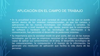 APLICACIÓN EN EL CAMPO DE TRABAJO
• En la actualidad existe una gran variedad de ramas en las que se puede
ejercer dentro de los sistemas computacionales, ya que los campos y
aplicaciones de las nuevas tecnologías son múltiples y variados. Su
transformación a nivel mundial ha sido rápida, puesto que la combinación
de software y hardware con las tecnologías de información y la
comunicación, han permitido el desarrollo de poderosos sistemas.
• Su importancia para la sociedad reside en gran parte, del uso de las nuevas
tecnologías, por lo que las empresas necesitan de un ingeniero capacitado,
capaz de aplicar sus conocimientos en el área. El desarrollo tecnológico de
las comunicaciones, la computación y el manejo de la información, ha
generado una revolución de aplicación que facilita la vida diaria de las
personas
 