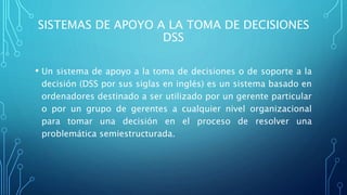 SISTEMAS DE APOYO A LA TOMA DE DECISIONES
DSS
• Un sistema de apoyo a la toma de decisiones o de soporte a la
decisión (DSS por sus siglas en inglés) es un sistema basado en
ordenadores destinado a ser utilizado por un gerente particular
o por un grupo de gerentes a cualquier nivel organizacional
para tomar una decisión en el proceso de resolver una
problemática semiestructurada.
 