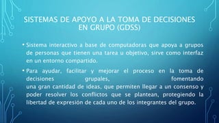 SISTEMAS DE APOYO A LA TOMA DE DECISIONES
EN GRUPO (GDSS)
• Sistema interactivo a base de computadoras que apoya a grupos
de personas que tienen una tarea u objetivo, sirve como interfaz
en un entorno compartido.
• Para ayudar, facilitar y mejorar el proceso en la toma de
decisiones grupales, fomentando
una gran cantidad de ideas, que permiten llegar a un consenso y
poder resolver los conflictos que se plantean, protegiendo la
libertad de expresión de cada uno de los integrantes del grupo.
 
