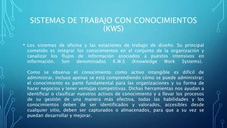 SISTEMAS DE TRABAJO CON CONOCIMIENTOS
(KWS)
• Los sistemas de oficina y las estaciones de trabajo de diseño. Su principal
cometido es integrar los conocimientos en el conjunto de la organización y
canalizar los flujos de información asociados a puestos intensivos en
información. Son denominados K.W.S (Knowledge Work Systems).
Como se observa el conocimiento como activo intangible es difícil de
administrar, incluso apenas se está comprendiendo cómo se puede administrar;
el conocimiento es parte fundamental para las organizaciones y su forma de
hacer negocios y tener ventajas competitivas. Dichas herramientas nos ayudan a
identificar o clasificar nuestros activos de conocimiento y a llevar los procesos
de su gestión de una manera más efectiva, todas las habilidades y los
conocimientos deben de ser identificados y valorados, accesibles desde
cualquier sitio, deben ser capturados o almacenados, para que a su vez se
puedan desarrollar y mejorar.
 