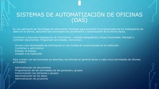 SISTEMAS DE AUTOMATIZACIÓN DE OFICINAS
(OAS)
Es una aplicación de Tecnología de información diseñada para aumentar la productividad de los trabajadores de
datos en la oficina, apoyando las actividades de coordinación y comunicación de la oficina típica.
Coordinan a diversos trabajadores de información, unidades geográficas y áreas funcionales. Manejan y
controlan documentos. Programan actividades. Comunican.
Sirven a las necesidades de información en los niveles de conocimientos en la institución
Coordinan y administran
Enlazan el trabajo
Acoplan a la institución
Para cumplir con las funciones ya descritas, las oficinas en general llevan a cabo cinco actividades de oficinas
principales:
Administración de documentos
Programación de las actividades de las personas y grupos
Comunicación con personas y grupos
Administración de los datos
Administración de proyectos
 