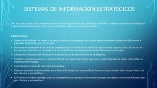 SISTEMAS DE INFORMACIÓN ESTRATÉGICOS
Son los que ayudan a los administradores del nivel superior (o alta gerencia) a abordar y resolver cuestiones estratégicas
y tendencias a largo plazo, tanto en la compañía como en su entorno exterior.
Características:
• Suelen desarrollarse “in house”, es decir, dentro de la organización, por lo tanto no pueden adaptarse fácilmente a
paquetes disponibles en el mercado.
• Su forma de desarrollo es la base de incrementos y a través de su evolución dentro de la organización. Se inicia con
un proceso o función en particular y a partir de ahí se van agregando nuevas funciones o procesos.
• Apoyan en el proceso de innovación de productos y proceso dentro de la empresa.
• Cambian significativamente el desempeño de un negocio al medirse por uno o más indicadores clave, entre ellos, la
magnitud del impacto.
• Contribuyen al logro de una meta estratégica.
• Generan cambios fundamentales en la forma de dirigir una compañía, la forma en que compite o en la que interactúa
con clientes y proveedores.
• Su función es lograr ventajas que los competidores no posean, tales como ventajas en costos y servicios diferenciados
con clientes y proveedores.
 