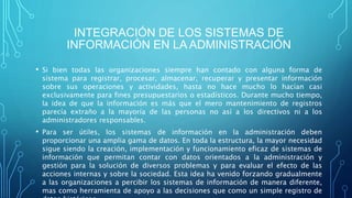 INTEGRACIÓN DE LOS SISTEMAS DE
INFORMACIÓN EN LA ADMINISTRACIÓN
• Si bien todas las organizaciones siempre han contado con alguna forma de
sistema para registrar, procesar, almacenar, recuperar y presentar información
sobre sus operaciones y actividades, hasta no hace mucho lo hacían casi
exclusivamente para fines presupuestarios o estadísticos. Durante mucho tiempo,
la idea de que la información es más que el mero mantenimiento de registros
parecía extraño a la mayoría de las personas no así a los directivos ni a los
administradores responsables.
• Para ser útiles, los sistemas de información en la administración deben
proporcionar una amplia gama de datos. En toda la estructura, la mayor necesidad
sigue siendo la creación, implementación y funcionamiento eficaz de sistemas de
información que permitan contar con datos orientados a la administración y
gestión para la solución de diversos problemas y para evaluar el efecto de las
acciones internas y sobre la sociedad. Esta idea ha venido forzando gradualmente
a las organizaciones a percibir los sistemas de información de manera diferente,
mas como herramienta de apoyo a las decisiones que como un simple registro de
 