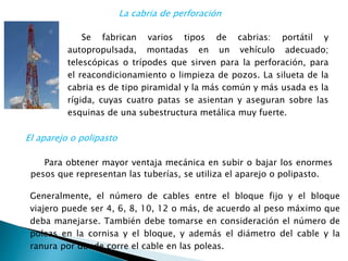 Se fabrican varios tipos de cabrias: portátil y
autopropulsada, montadas en un vehículo adecuado;
telescópicas o trípodes que sirven para la perforación, para
el reacondicionamiento o limpieza de pozos. La silueta de la
cabria es de tipo piramidal y la más común y más usada es la
rígida, cuyas cuatro patas se asientan y aseguran sobre las
esquinas de una subestructura metálica muy fuerte.
Para obtener mayor ventaja mecánica en subir o bajar los enormes
pesos que representan las tuberías, se utiliza el aparejo o polipasto.
La cabria de perforación
El aparejo o polipasto
Generalmente, el número de cables entre el bloque fijo y el bloque
viajero puede ser 4, 6, 8, 10, 12 o más, de acuerdo al peso máximo que
deba manejarse. También debe tomarse en consideración el número de
poleas en la cornisa y el bloque, y además el diámetro del cable y la
ranura por donde corre el cable en las poleas.
 