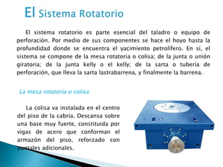 El sistema rotatorio es parte esencial del taladro o equipo de
perforación. Por medio de sus componentes se hace el hoyo hasta la
profundidad donde se encuentra el yacimiento petrolífero. En sí, el
sistema se compone de la mesa rotatoria o colisa; de la junta o unión
giratoria; de la junta kelly o el kelly; de la sarta o tubería de
perforación, que lleva la sarta lastrabarrena, y finalmente la barrena.
La colisa va instalada en el centro
del piso de la cabria. Descansa sobre
una base muy fuerte, constituida por
vigas de acero que conforman el
armazón del piso, reforzado con
puntales adicionales.
La mesa rotatoria o colisa
 