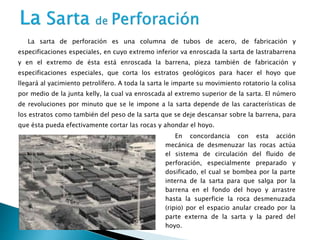 La sarta de perforación es una columna de tubos de acero, de fabricación y
especificaciones especiales, en cuyo extremo inferior va enroscada la sarta de lastrabarrena
y en el extremo de ésta está enroscada la barrena, pieza también de fabricación y
especificaciones especiales, que corta los estratos geológicos para hacer el hoyo que
llegará al yacimiento petrolífero. A toda la sarta le imparte su movimiento rotatorio la colisa
por medio de la junta kelly, la cual va enroscada al extremo superior de la sarta. El número
de revoluciones por minuto que se le impone a la sarta depende de las características de
los estratos como también del peso de la sarta que se deje descansar sobre la barrena, para
que ésta pueda efectivamente cortar las rocas y ahondar el hoyo.
En concordancia con esta acción
mecánica de desmenuzar las rocas actúa
el sistema de circulación del fluido de
perforación, especialmente preparado y
dosificado, el cual se bombea por la parte
interna de la sarta para que salga por la
barrena en el fondo del hoyo y arrastre
hasta la superficie la roca desmenuzada
(ripio) por el espacio anular creado por la
parte externa de la sarta y la pared del
hoyo.
 