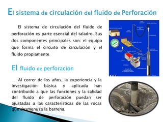 El sistema de circulación del fluido de
perforación es parte esencial del taladro. Sus
dos componentes principales son: el equipo
que forma el circuito de circulación y el
fluido propiamente.
Al correr de los años, la experiencia y la
investigación básica y aplicada han
contribuido a que las funciones y la calidad
del fluido de perforación puedan ser
ajustadas a las características de las rocas
que desmenuza la barrena.
El fluido de perforación
 